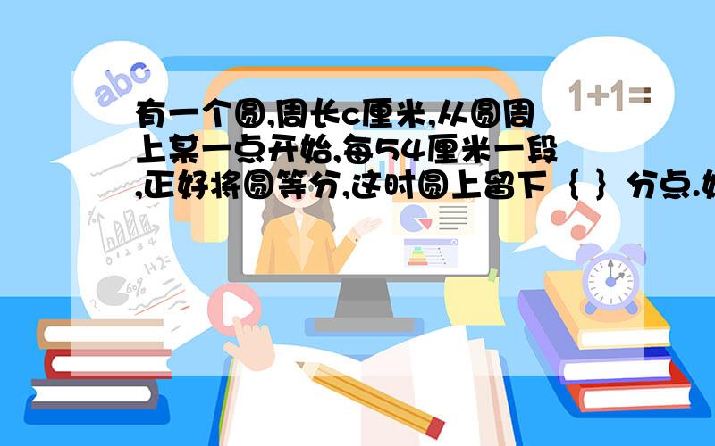 有一个圆,周长c厘米,从圆周上某一点开始,每54厘米一段,正好将圆等分,这时圆上留下｛ ｝分点.如果仍从这一点开始,每72厘米为一段也正好把圆等分,已知两次共在圆周上留下60个分点,这个圆