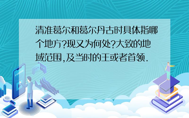 清准葛尔和葛尔丹古时具体指哪个地方?现又为何处?大致的地域范围,及当时的王或者首领.