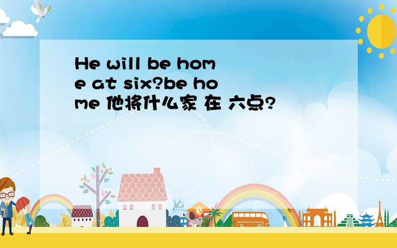 He will be home at six?be home 他将什么家 在 六点?