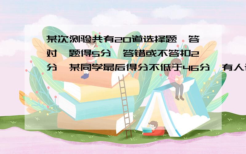 某次测验共有20道选择题,答对一题得5分,答错或不答扣2分,某同学最后得分不低于46分,有人说他答对的题不超过一半,如果不对那他至少答对多少题?【通过计算回答】求过程