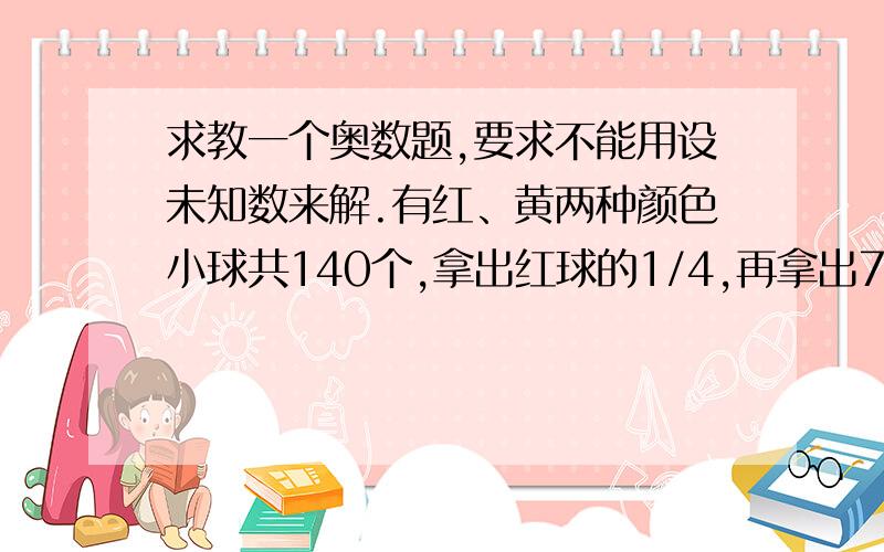 求教一个奥数题,要求不能用设未知数来解.有红、黄两种颜色小球共140个,拿出红球的1/4,再拿出7个黄球,剩下两种球一样多.原来两种球各有多少个?（不许用设未知数解此题）