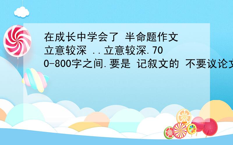 在成长中学会了 半命题作文 立意较深 ..立意较深.700-800字之间.要是 记叙文的 不要议论文。