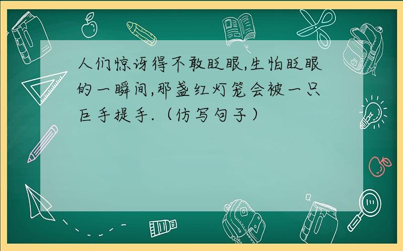 人们惊讶得不敢眨眼,生怕眨眼的一瞬间,那盏红灯笼会被一只巨手提手.（仿写句子）