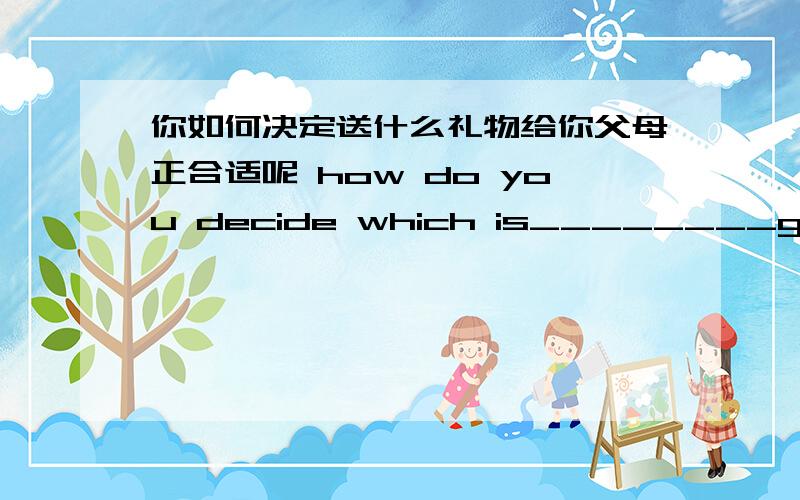 你如何决定送什么礼物给你父母正合适呢 how do you decide which is________gifts______your parents