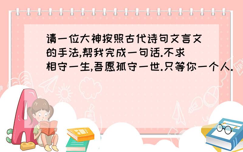 请一位大神按照古代诗句文言文的手法,帮我完成一句话.不求相守一生,吾愿孤守一世.只等你一个人.