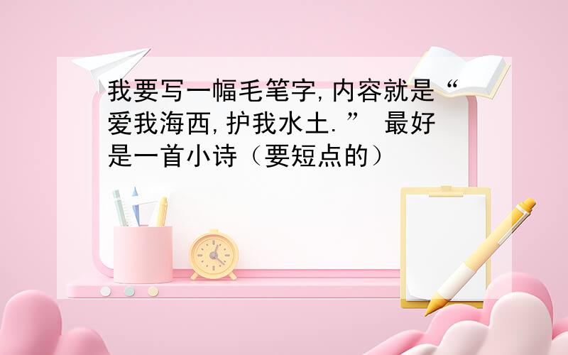 我要写一幅毛笔字,内容就是“爱我海西,护我水土.” 最好是一首小诗（要短点的）