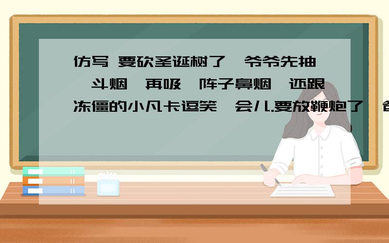 仿写 要砍圣诞树了,爷爷先抽一斗烟,再吸一阵子鼻烟,还跟冻僵的小凡卡逗笑一会儿.要放鞭炮了,爸爸