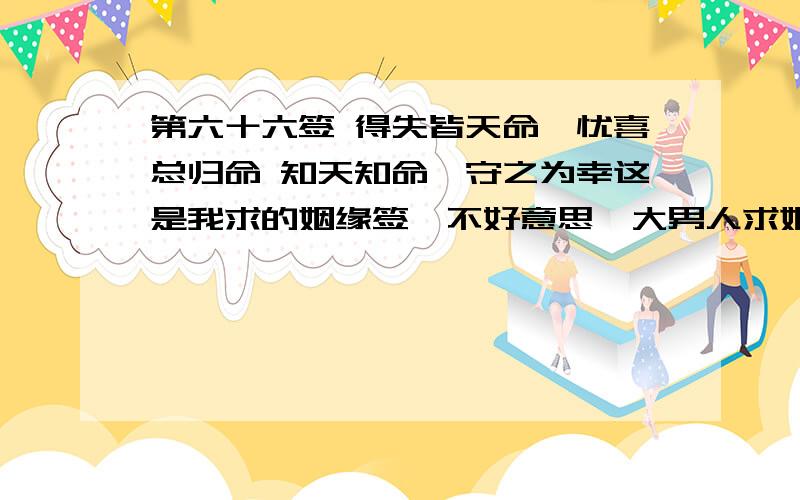 第六十六签 得失皆天命,忧喜总归命 知天知命,守之为幸这是我求的姻缘签,不好意思,大男人求姻缘,可我确实感到什么迷茫,大家见笑了,