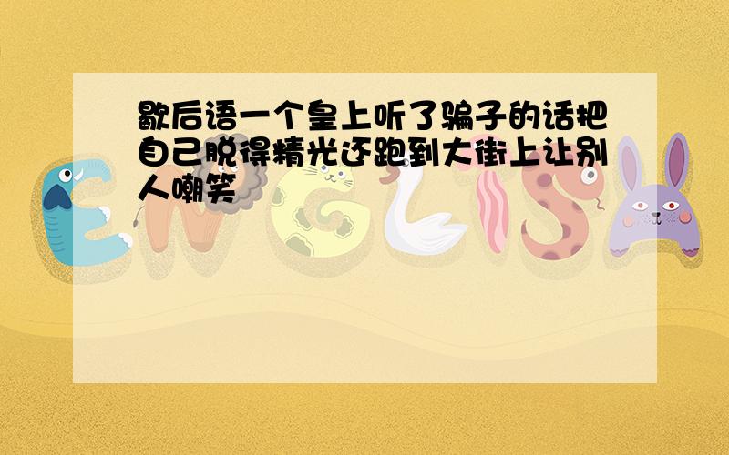 歇后语一个皇上听了骗子的话把自己脱得精光还跑到大街上让别人嘲笑