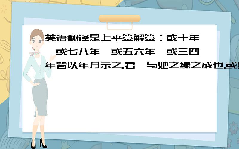 英语翻译是上平签解签：或十年,或七八年,或五六年,或三四年皆以年月示之.君汝与她之缘之成也.或费三.四年补六年.或七八年.甚至十年亦不一定.当提起之后.或因时.空.事业之学业.关系分东