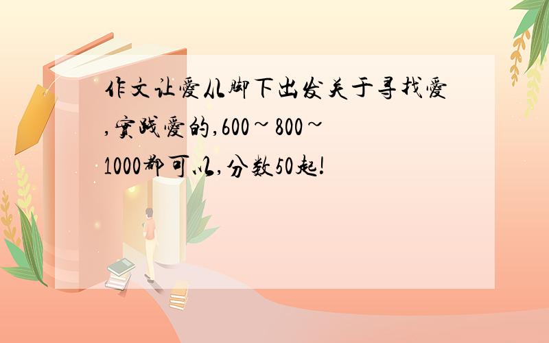 作文让爱从脚下出发关于寻找爱,实践爱的,600~800~1000都可以,分数50起!