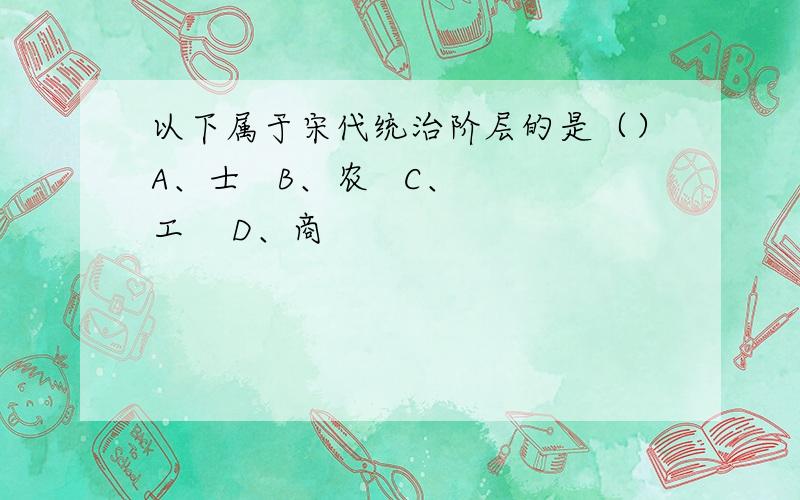 以下属于宋代统治阶层的是（）A、士   B、农   C、工    D、商