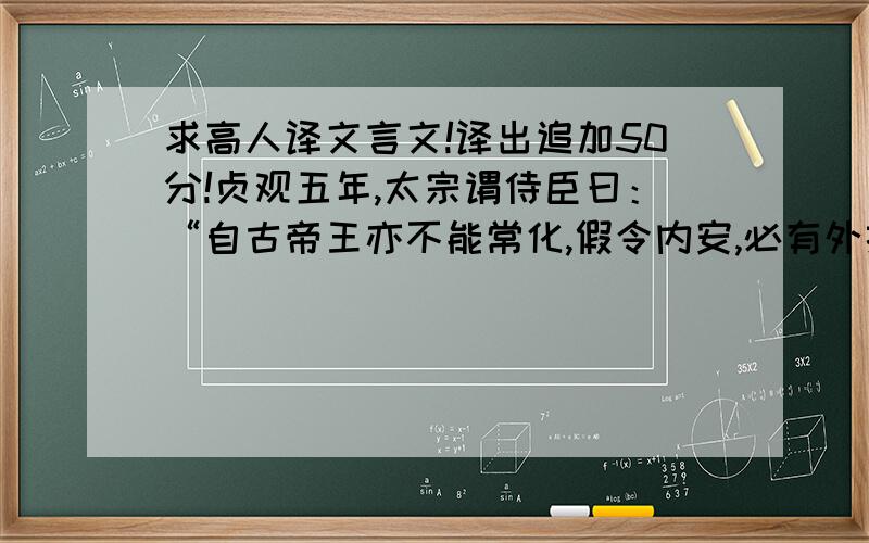 求高人译文言文!译出追加50分!贞观五年,太宗谓侍臣曰：“自古帝王亦不能常化,假令内安,必有外扰.当今远夷率服,百谷丰稔,盗贼不作,内外宁静.此非朕一人之力,实由公等共相匡辅.然安不忘