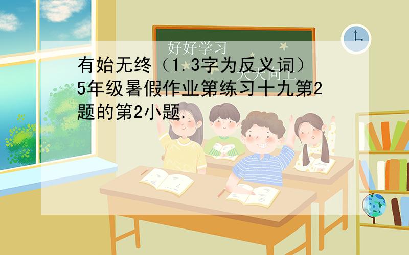 有始无终（1.3字为反义词）5年级暑假作业第练习十九第2题的第2小题.