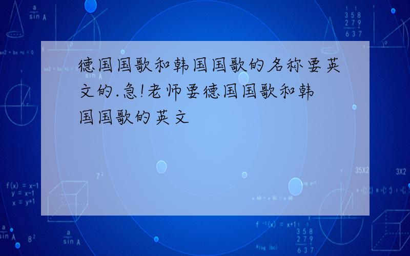 德国国歌和韩国国歌的名称要英文的.急!老师要德国国歌和韩国国歌的英文