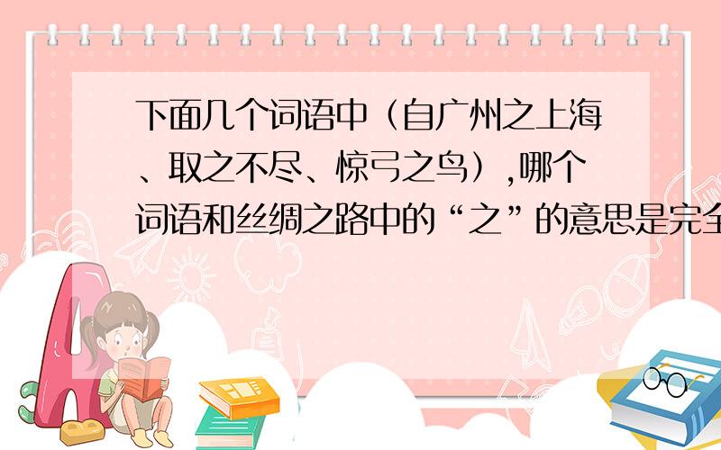 下面几个词语中（自广州之上海、取之不尽、惊弓之鸟）,哪个词语和丝绸之路中的“之”的意思是完全一样的