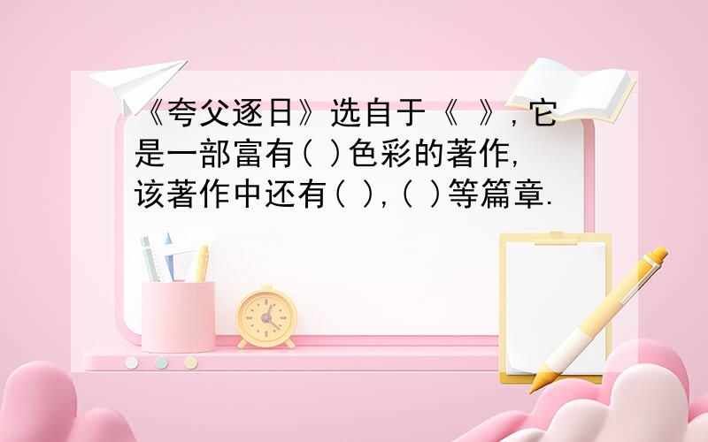 《夸父逐日》选自于《 》,它是一部富有( )色彩的著作,该著作中还有( ),( )等篇章.