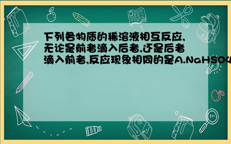 下列各物质的稀溶液相互反应,无论是前者滴入后者,还是后者滴入前者,反应现象相同的是A.NaHSO4和Ba(OH)2B.AlCl3和NaOHC.NaAlO2和H2SO4D.Na2CO3和H2SO4