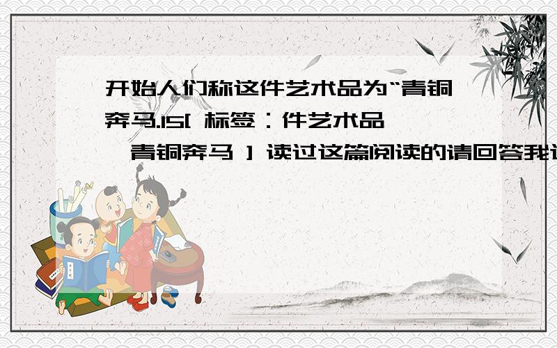 开始人们称这件艺术品为“青铜奔马.15[ 标签：件艺术品,青铜奔马 ] 读过这篇阅读的请回答我这个问题读过这篇阅读的请回答我这个问题.这件古代艺术品都有哪些称呼?你能给它取一个更合