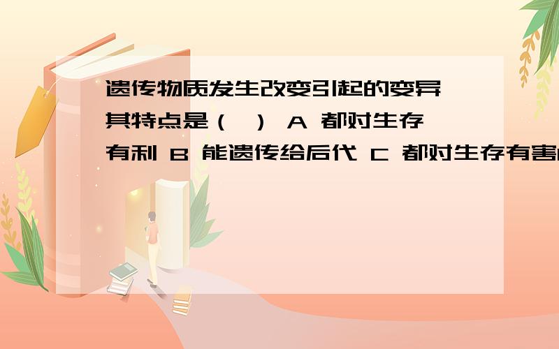 遗传物质发生改变引起的变异,其特点是（ ） A 都对生存有利 B 能遗传给后代 C 都对生存有害D 都会产生新的性状