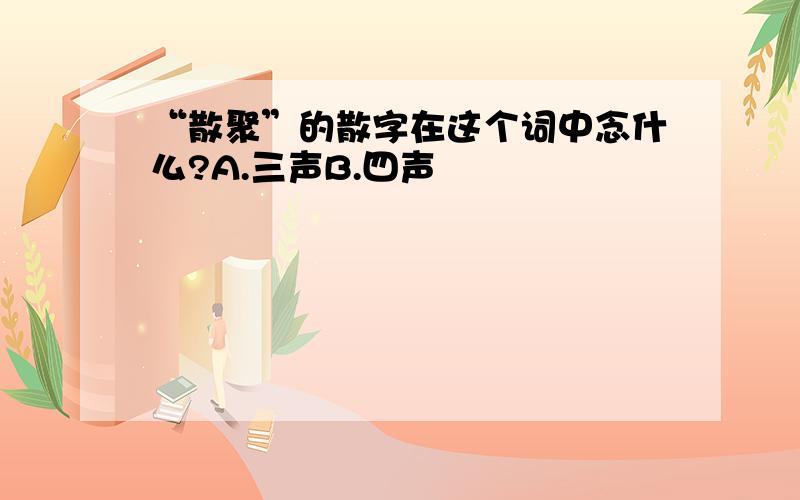 “散聚”的散字在这个词中念什么?A.三声B.四声