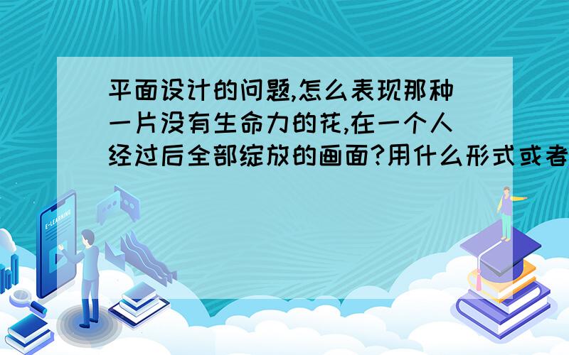 平面设计的问题,怎么表现那种一片没有生命力的花,在一个人经过后全部绽放的画面?用什么形式或者软件实就是人走过身后的花全部变得生机勃勃起来无生命的花变成有生命的过程怎么表现,