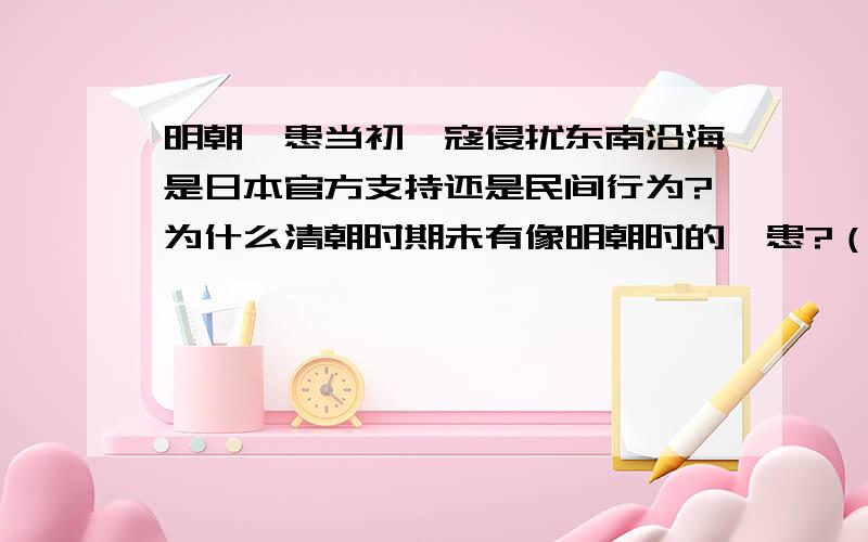 明朝倭患当初倭寇侵扰东南沿海是日本官方支持还是民间行为?为什么清朝时期未有像明朝时的倭患?（甲午之前）