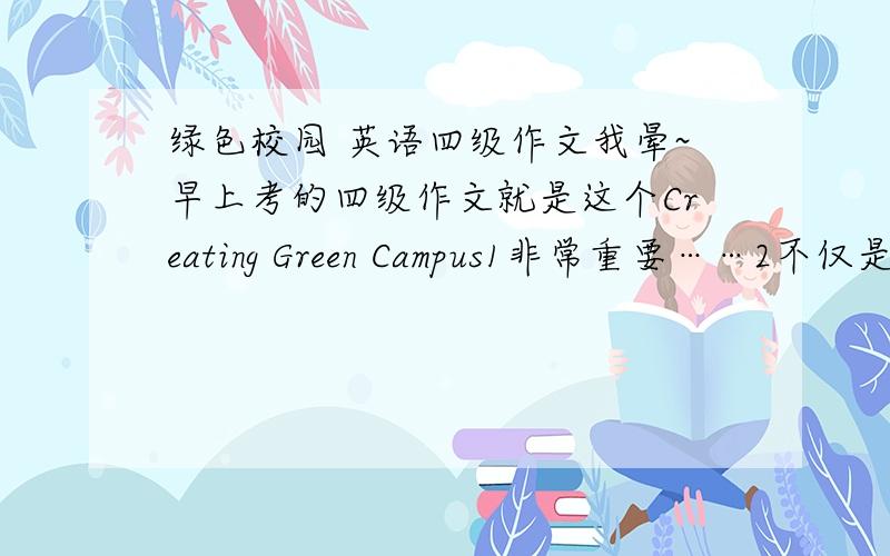 绿色校园 英语四级作文我晕~早上考的四级作文就是这个Creating Green Campus1非常重要……2不仅是绿色环境而且……3应该做什么大侠们 写写看吧~
