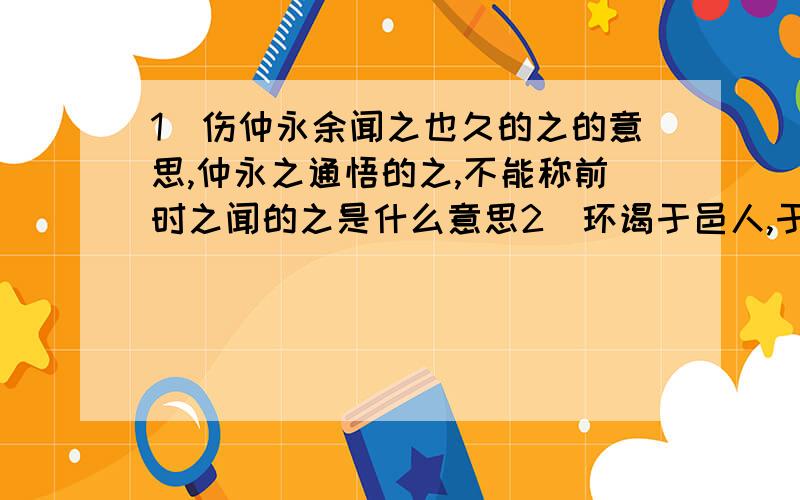 1．伤仲永余闻之也久的之的意思,仲永之通悟的之,不能称前时之闻的之是什么意思2．环谒于邑人,于舅家见之,县育才人远矣,受于人者不至的于的解释3．理解引号内词的特殊用法及含义