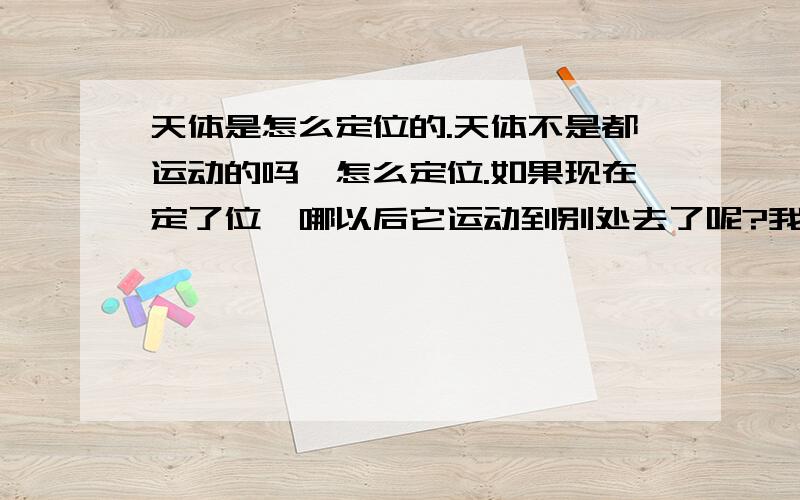 天体是怎么定位的.天体不是都运动的吗,怎么定位.如果现在定了位,哪以后它运动到别处去了呢?我没分,帮个忙,不要复制,那赤经和赤纬呢