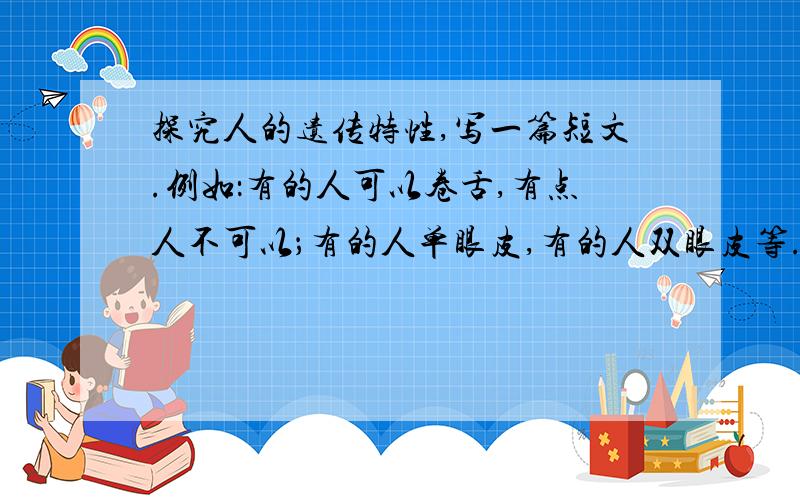 探究人的遗传特性,写一篇短文.例如：有的人可以卷舌,有点人不可以；有的人单眼皮,有的人双眼皮等.大概300字左右.