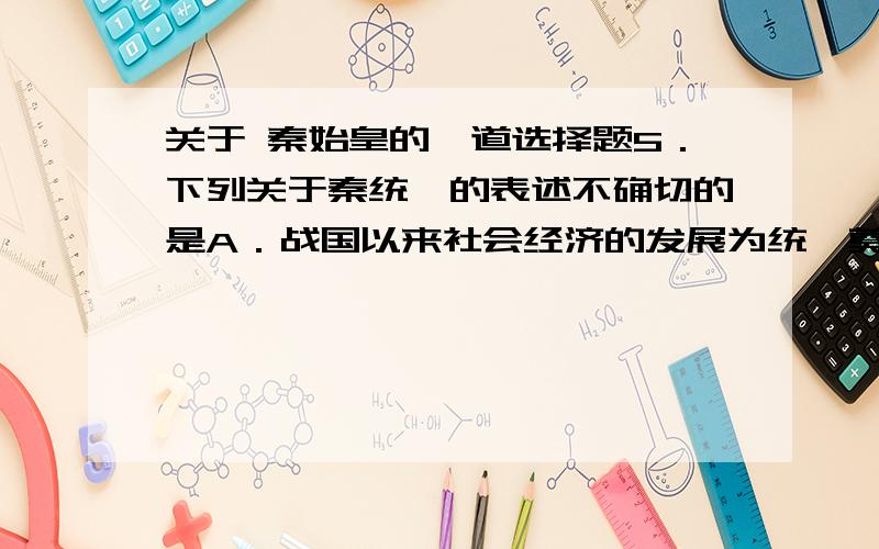 关于 秦始皇的一道选择题5．下列关于秦统一的表述不确切的是A．战国以来社会经济的发展为统一奠定了经济基础 B．人民厌恶长期战争,渴望和平,统一顺应了人民群众的要求C．商鞅变法使