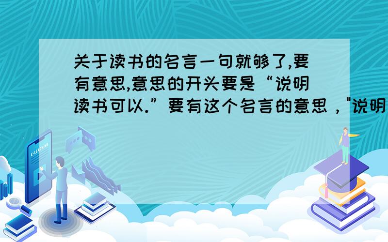 关于读书的名言一句就够了,要有意思,意思的开头要是“说明读书可以.”要有这个名言的意思，