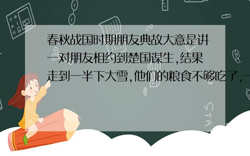 春秋战国时期朋友典故大意是讲一对朋友相约到楚国谋生,结果走到一半下大雪,他们的粮食不够吃了,一个人就把他的那份粮食给了另一个人,结果自己饿死了.另一个人到达楚国后不负重望,当