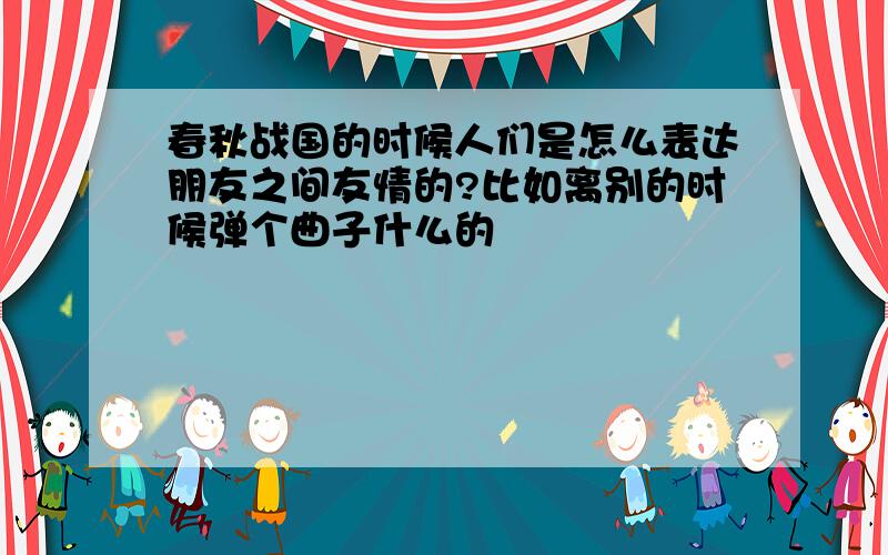 春秋战国的时候人们是怎么表达朋友之间友情的?比如离别的时候弹个曲子什么的