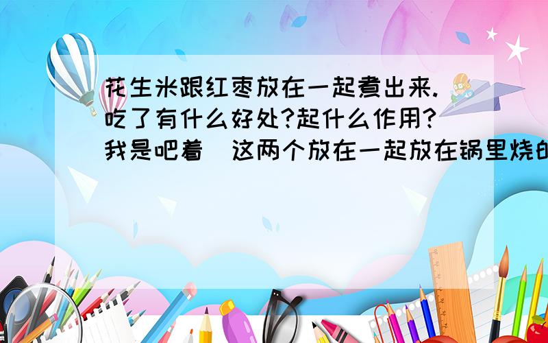 花生米跟红枣放在一起煮出来.吃了有什么好处?起什么作用?我是吧着  这两个放在一起放在锅里烧的.