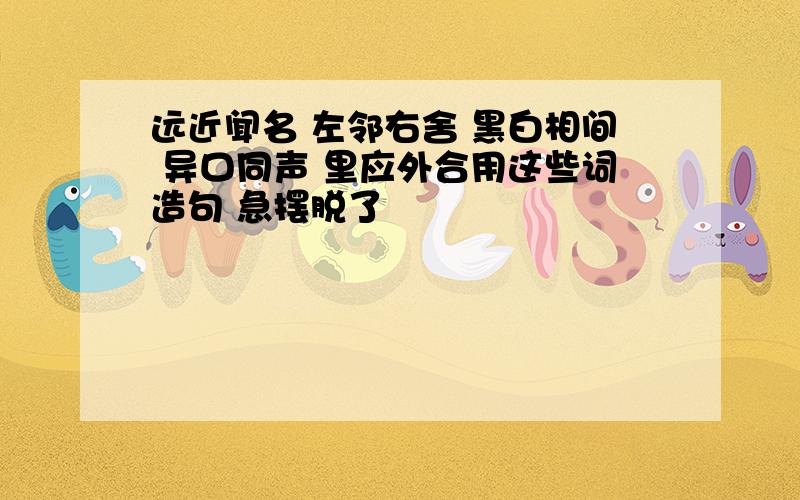 远近闻名 左邻右舍 黑白相间 异口同声 里应外合用这些词造句 急摆脱了