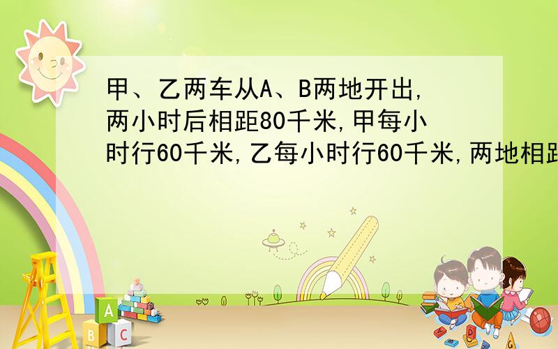 甲、乙两车从A、B两地开出,两小时后相距80千米,甲每小时行60千米,乙每小时行60千米,两地相距多少千米一块长方形菜地,长和宽的比是7:3,如果长减少12米,宽增加16米,就变成一个正方形,这块菜