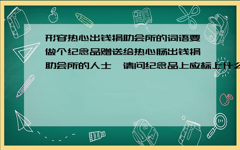 形容热心出钱捐助会所的词语要做个纪念品赠送给热心肠出钱捐助会所的人士,请问纪念品上应标上什么字眼?