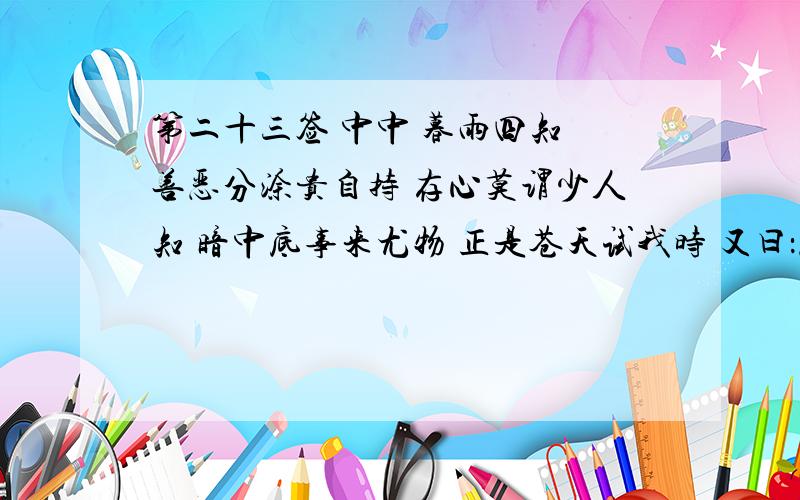 第二十三签 中中 暮雨四知 善恶分涂贵自持 存心莫谓少人知 暗中底事来尤物 正是苍天试我时 又曰：恶人忽得福 善人忽得祸 只在一念间 其权都由我暗中底事来尤物 正是苍天试我时 尤其是