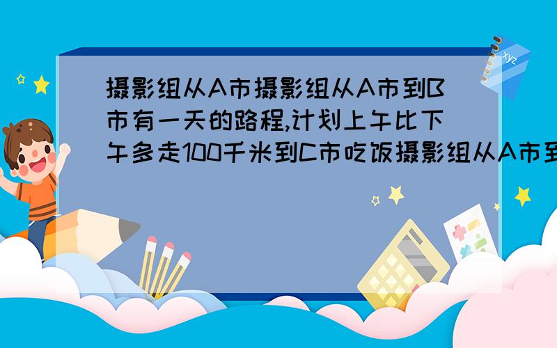 摄影组从A市摄影组从A市到B市有一天的路程,计划上午比下午多走100千米到C市吃饭摄影组从A市到B市有一天的路程,计划上午比下午多走100千米到C市吃中饭.由于堵车,中午才赶到一个小镇,只行