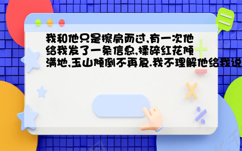 我和他只是擦肩而过,有一次他给我发了一条信息,揉碎红花倾满地,玉山倾倒不再复.我不理解他给我说这句话是什么意思?