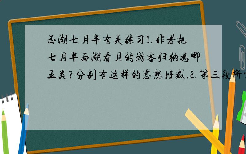 西湖七月半有关练习1.作者把七月半西湖看月的游客归纳为哪五类?分别有这样的思想情感.2.第三段所写的具体内容是什么?哪些句子描写了山川风物之美?3.“睡于十里荷花之中,香气拍人,清梦