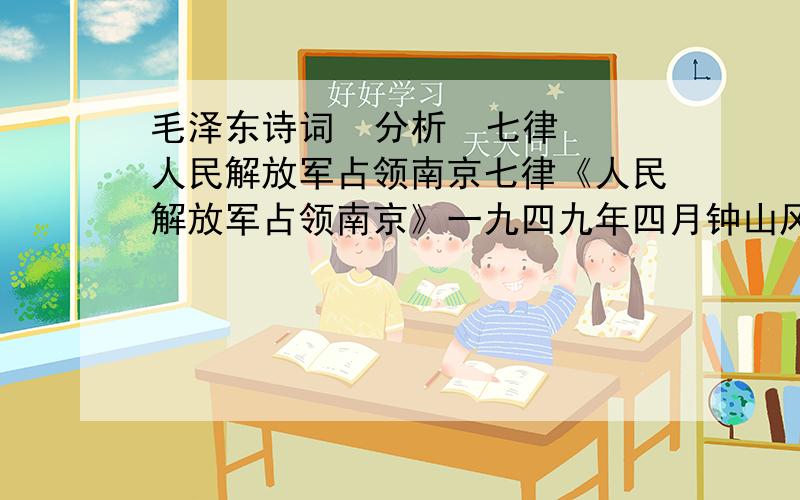 毛泽东诗词  分析  七律 人民解放军占领南京七律《人民解放军占领南京》一九四九年四月钟山风雨起苍黄,百万雄师过大江.虎距龙盘今胜昔,天翻地覆慨而慷.宜将剩勇追穷寇,不可沽名学霸王