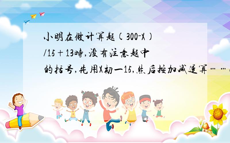 小明在做计算题(300-X)/15+13时,没有注意题中的括号,先用X初一15,然后按加减运算……小明在做计算题(300-X)/15+13时,没有注意题中的括号,先用X初一15,然后按加减运算的顺序运算,得309.这道题的得