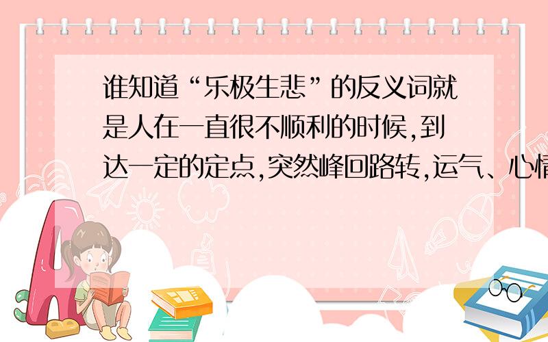 谁知道“乐极生悲”的反义词就是人在一直很不顺利的时候,到达一定的定点,突然峰回路转,运气、心情什么都变的特别的好.要成语,怎么说～