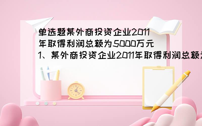 单选题某外商投资企业2011年取得利润总额为5000万元1、某外商投资企业2011年取得利润总额为5000万元,其中营业外收支和投资收益项目已列收支为：通过民政部门向灾区进行公益性捐款100万元,