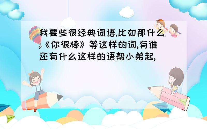 我要些很经典词语,比如那什么,《你很棒》等这样的词,有谁还有什么这样的语帮小弟起,