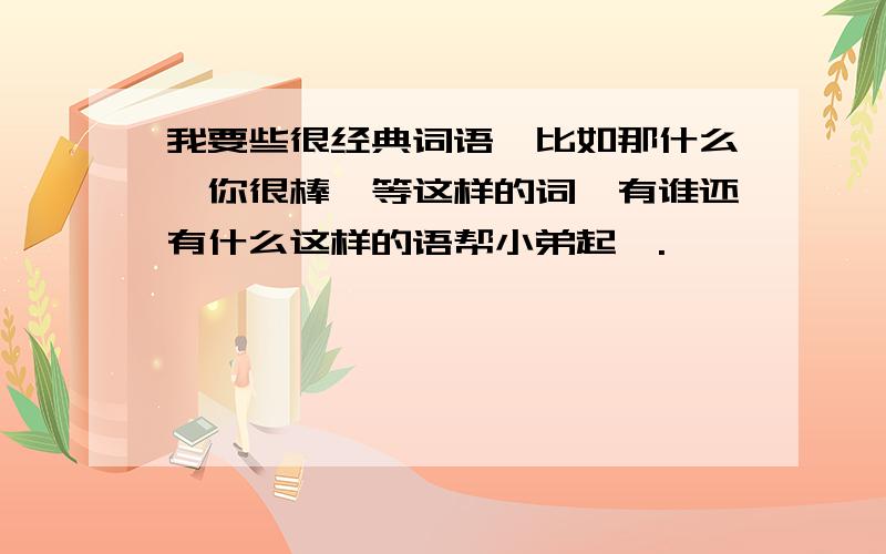 我要些很经典词语,比如那什么,你很棒》等这样的词,有谁还有什么这样的语帮小弟起,.