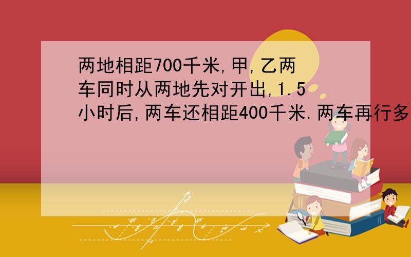 两地相距700千米,甲,乙两车同时从两地先对开出,1.5小时后,两车还相距400千米.两车再行多少小时才能相（用比例解答）